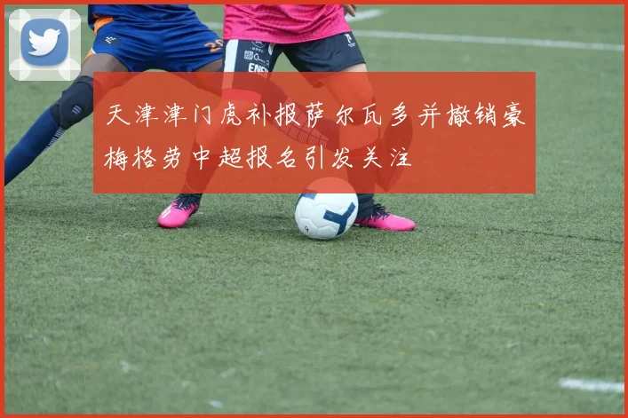 天津津门虎补报萨尔瓦多并撤销豪梅格劳中超报名引发关注