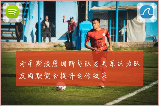 考辛斯谈詹姆斯与狄龙关系认为队友间默契会提升合作效果