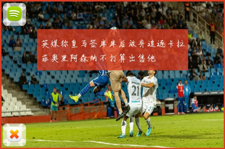 英媒称皇马签库库后放弃追逐卡拉菲奥里阿森纳不打算出售他