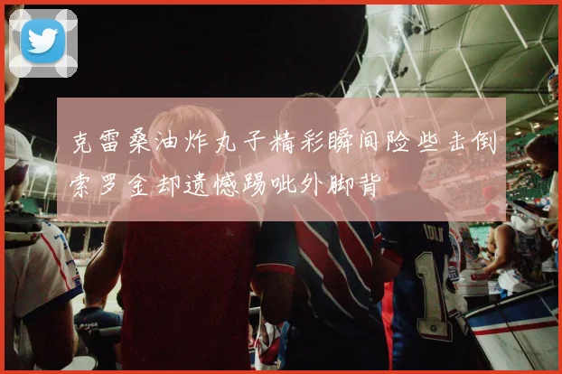 克雷桑油炸丸子精彩瞬间险些击倒索罗金却遗憾踢呲外脚背