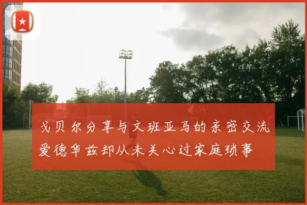戈贝尔分享与文班亚马的亲密交流爱德华兹却从未关心过家庭琐事