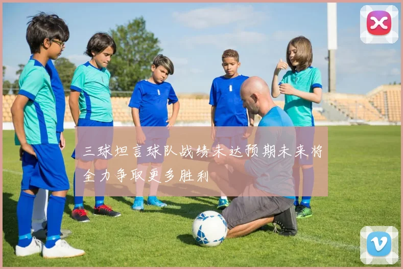 三球坦言球队战绩未达预期未来将全力争取更多胜利