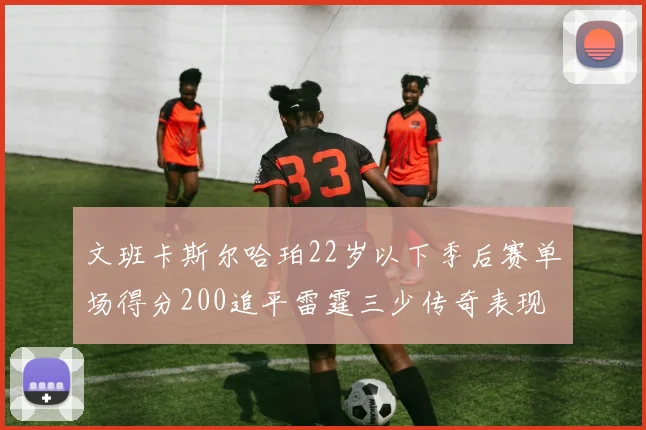 文班卡斯尔哈珀22岁以下季后赛单场得分200追平雷霆三少传奇表现