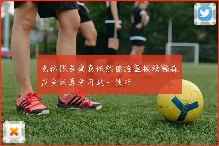 克林根虽疲惫依然能抢篮板杨瀚森应当认真学习这一技巧