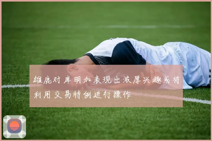 雄鹿对库明加表现出浓厚兴趣或将利用交易特例进行操作