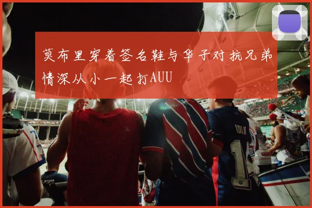 莫布里穿着签名鞋与华子对抗兄弟情深从小一起打AUU