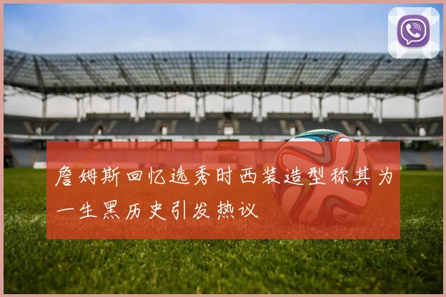 詹姆斯回忆选秀时西装造型称其为一生黑历史引发热议