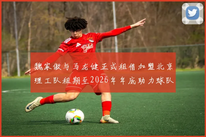 魏家傲与马龙健正式租借加盟北京理工队租期至2026年年底助力球队发展