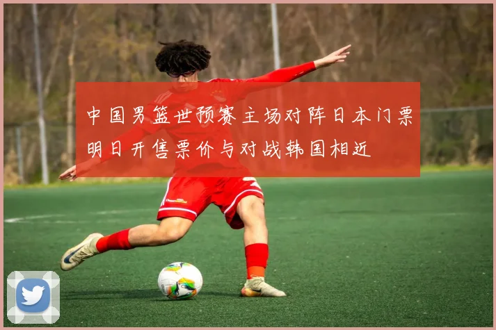 中国男篮世预赛主场对阵日本门票明日开售票价与对战韩国相近