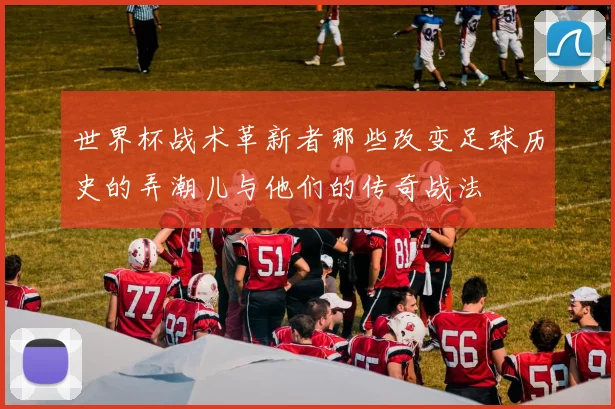 世界杯战术革新者那些改变足球历史的弄潮儿与他们的传奇战法