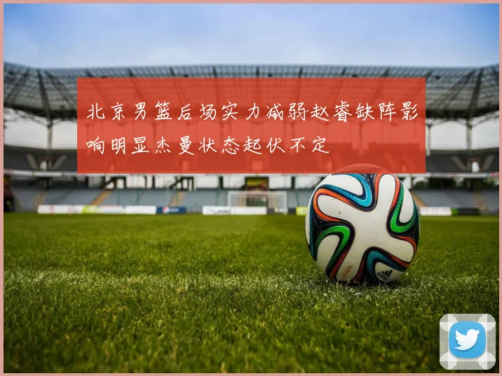 北京男篮后场实力减弱赵睿缺阵影响明显杰曼状态起伏不定