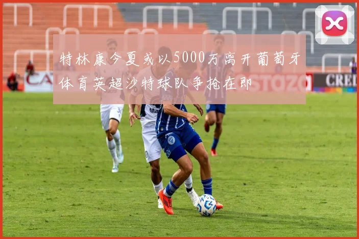 特林康今夏或以5000万离开葡萄牙体育英超沙特球队争抢在即