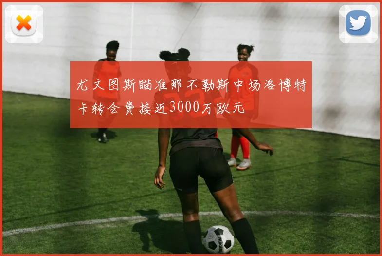 尤文图斯瞄准那不勒斯中场洛博特卡转会费接近3000万欧元