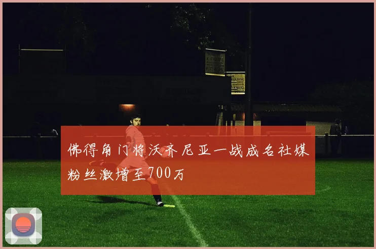 佛得角门将沃齐尼亚一战成名社媒粉丝激增至700万