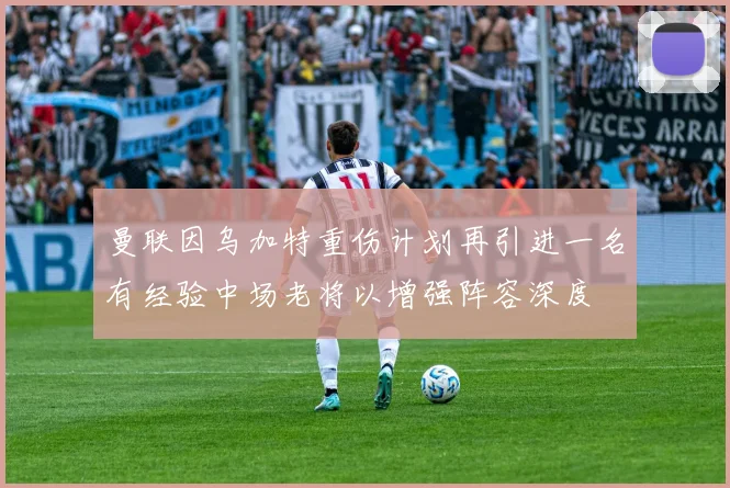 曼联因乌加特重伤计划再引进一名有经验中场老将以增强阵容深度