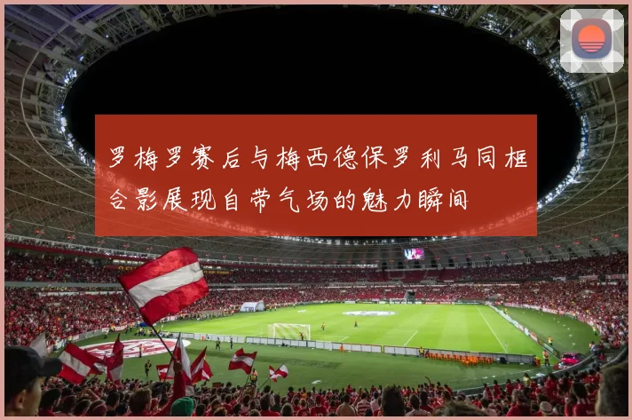 罗梅罗赛后与梅西德保罗利马同框合影展现自带气场的魅力瞬间