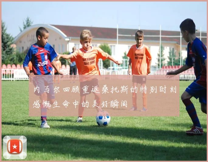 内马尔回顾重返桑托斯的特别时刻感慨生命中的美好瞬间