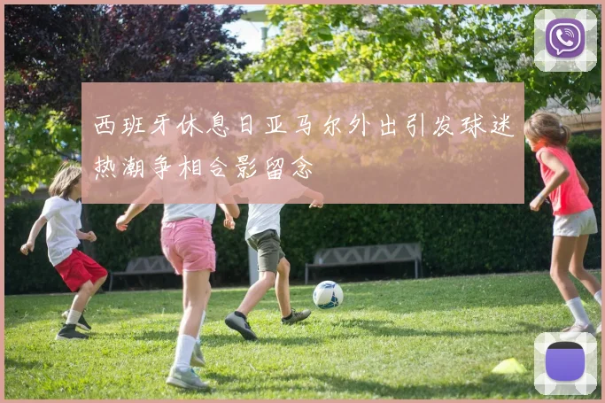 西班牙休息日亚马尔外出引发球迷热潮争相合影留念