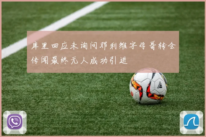 库里回应未询问邓利维字母哥转会传闻最终无人成功引进