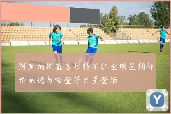 阿里纳斯直言切特不配全明星期待伦纳德与哈登等巨星登场