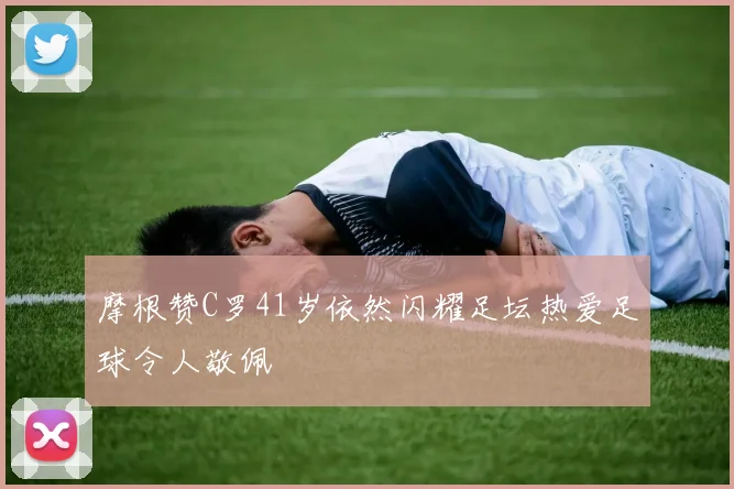 摩根赞C罗41岁依然闪耀足坛热爱足球令人敬佩