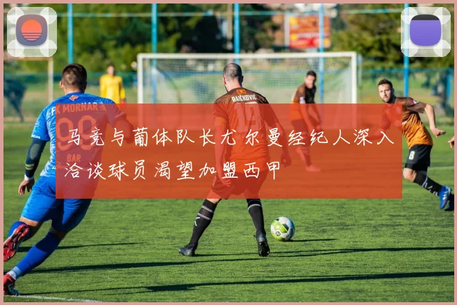 马竞与葡体队长尤尔曼经纪人深入洽谈球员渴望加盟西甲
