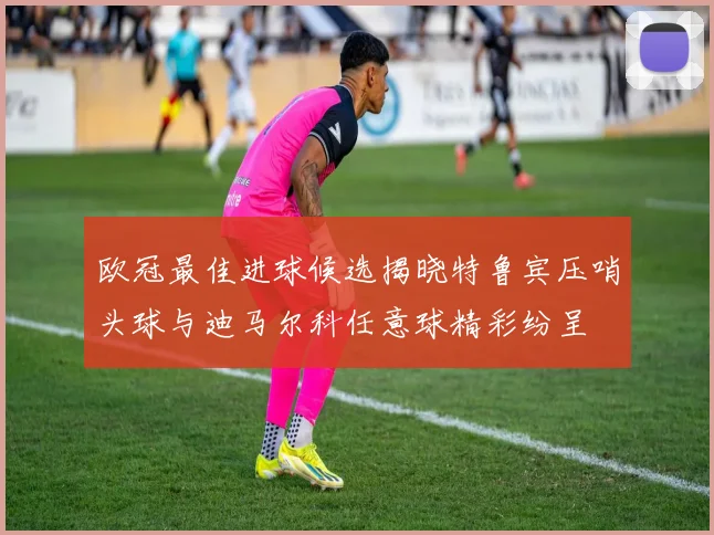 欧冠最佳进球候选揭晓特鲁宾压哨头球与迪马尔科任意球精彩纷呈
