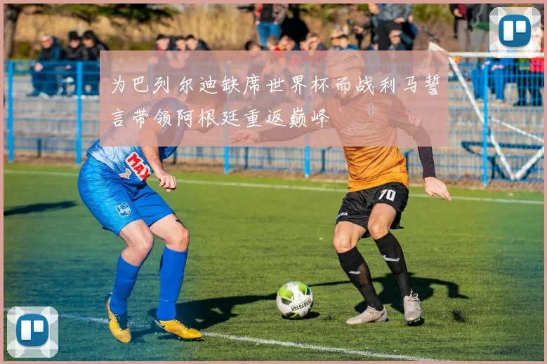 为巴列尔迪缺席世界杯而战利马誓言带领阿根廷重返巅峰