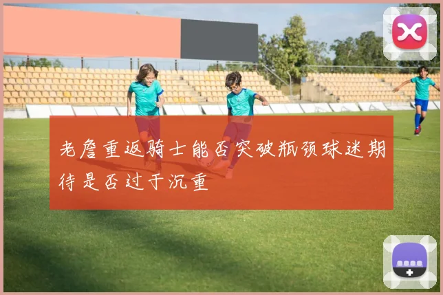 老詹重返骑士能否突破瓶颈球迷期待是否过于沉重