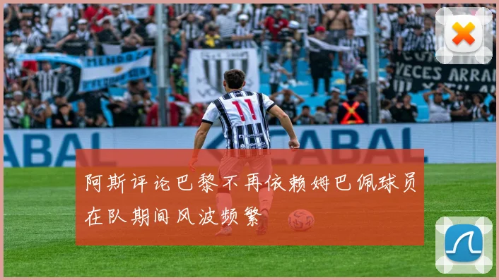 阿斯评论巴黎不再依赖姆巴佩球员在队期间风波频繁